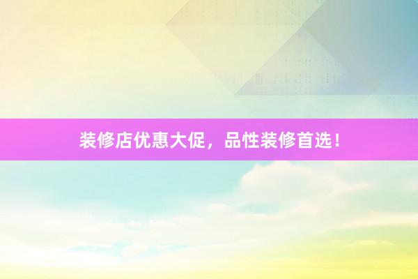 装修店优惠大促，品性装修首选！